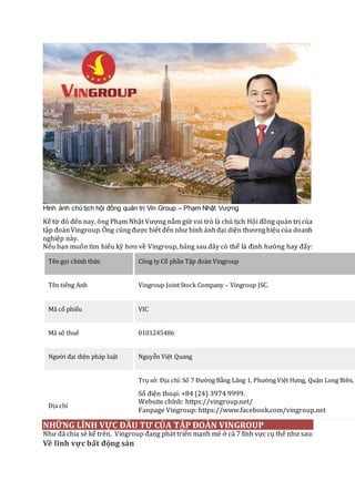 Hình ảnh chủ tịch hội đồng quản trị Vin Group – Phạm Nhật Vượng
Kể từ đó đến nay, ông Phạm Nhật Vượng nắm giữ vai trò là chủ tịch Hội đồng quản trị của
tập đoànVingroup.Ông cũngđược biết đến như hình ảnhđại diện thươnghiệu của doanh
nghiệp này.
Nếu bạn muốn tìm hiểu kỹ hơn về Vingroup, bảng sau đây có thể là định hướng hay đấy:
Tên gọi chính thức Công ty Cổ phần Tập đoàn Vingroup
Tên tiếng Anh Vingroup JointStock Company – Vingroup JSC.
Mã cổ phiếu VIC
Mã số thuế 0101245486
Người đại diện pháp luật Nguyễn Việt Quang
Địa chỉ
Trụ sở: Địa chỉ:Số 7 Đường Bằng Lăng 1, Phường Việt Hưng, Quận Long Biên,
Số điện thoại: +84 (24) 3974 9999.
Website chính: https://vingroup.net/
Fanpage Vingroup: https://www.facebook.com/vingroup.net
NHỮNG LĨNH VỰC ĐẦU TƯ CỦA TẬP ĐOÀN VINGROUP
Như đã chia sẻ kể trên, Vingroup đang phát triển mạnh mẽ ở cả 7 lĩnh vực cụ thể như sau:
Về lĩnh vực bất động sản
 