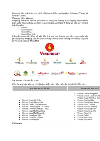 Vingroup Yên phát triển cho mình bài thương hiệu con bao gồm Vinhomes, Vincity và
Vincom. Cụ thể:
Thương hiệu Vincom
Vingroup phát triển Vincom trở thành các trung tâm thương mại đẳng cấp, sầm uất trên
toàn quốc. Thương hiệu này hiện còn được chia nhỏ thành 4 dòng tạo nên một hệ sinh
thái. Bao gồm:
 Vincom.
 Vincom Center.
 Vincom Plaza.
 Vincom Mega Mall.
Điểm chung của các dòng kể trên đều là trung tâm thương mại, tập trung nhiều sản
phẩm/dịch vụ đẳng cấp. Quy mô của các trung tâm này được sắp xếp theo thứ tự tăng dần
từ Vincom� Vincom Mega Mall.
Các lĩnh vực của chủ đầu tư Vin
Hiện thương hiệu Vincom có mặt rộng khắp trên cả ba miền. Cụ thể phải kể đến như:
Các Vincom tại Hà Nội Danh sách Vincom ở H
 Vincom Center Bà Triệu
 Vincom Center Metropolis
 Vincom Center Trần Duy Hưng
 Vincom Center Nguyễn Chí Thanh
 Vincom Center Phạm Ngọc Thạch
 Vincom Mega Mall Royal City
 Vincom Mega Mall Times City
 Vincom PlazaLong Biên
 Vincom PlazaBắc Từ Liêm
 Vincom PlazaSkylake
 Vincom Center Ðồng Khởi
 Vincom Center Landmark 81
 Vincom Mega Mall Thảo Ðiền
 Vincom PlazaGò Vấp
 Vincom PlazaQuang Trung
 Vincom PlazaThủ Ðức
 Vincom PlazaLê Văn Việt
 Vincom PlazaSaigonRes
 Vincom PlazaCộng Hòa
 Vincom Plaza3/2
 Vincom Quận 2
 Vincom Nam Long
 Vincom Sky Center
Vinhomes
 