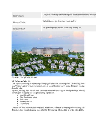 VinWonders
Công viên vui chơigiải trí với hàng loạt trò chơi dành cho mọi đối tượn
Vinpearl Safari
Vườn thú được xây dựng theo chuẩn quốc tế
Vinpearl Golf
Sân golf đẳng cấp dành cho khách hàng thượng lưu
Dự án vui chơi giải trí – Vinpearl
Về lĩnh vực bán lẻ
Lĩnh vực bán lẻ cũng là một trong những nguồn thu lớn của Vingroup. Các thương hiệu
như Vinmart, Vinpro, “Adayroi.com”,…đều là sản phẩm tâm huyết trong dòng này của tập
đoàn kể trên.
Đặc biệt, thương hiệu VinPro hiện còn được nhiều khách hàng tin tưởng lựa chọn. Đơn vị
này chuyên cung cấp các sản phẩm công nghệ như:
 Máy tính xách tay.
 Điện thoại thông minh.
 Thời trang.
 Thiết bị điện tử.
 Đồ gia dụng.
 ….
Chưa kể tới, hiện Vinmart còn được biết đến là top 2 nhà bán lẻ được người tiêu dùng săn
đón nhất. Đây cũng là thương hiệu xếp thứ 4 trong top 10 nhà bán lẻ uy tín năm 2017.
 
