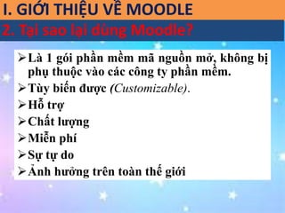 I. GIỚI THIỆU VỀ MOODLE 
2. Tại sao lại dùng Moodle? 
Là 1 gói phần mềm mã nguồn mở, không bị 
phụ thuộc vào các công ty phần mềm. 
Tùy biến được (Customizable). 
Hỗ trợ 
Chất lượng 
Miễn phí 
Sự tự do 
Ảnh hưởng trên toàn thế giới 
 
