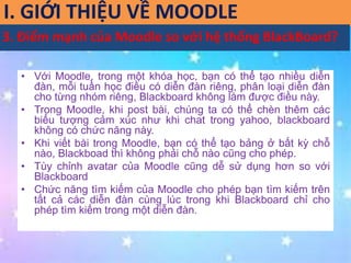 I. GIỚI THIỆU VỀ MOODLE 
3. Điểm mạnh của Moodle so với hệ thống BlackBoard? 
• Với Moodle, trong một khóa học, bạn có thể tạo nhiều diễn 
đàn, mỗi tuần học điều có diễn đàn riêng, phân loại diễn đàn 
cho từng nhóm riêng, Blackboard không làm được điều này. 
• Trong Moodle, khi post bài, chúng ta có thể chèn thêm các 
biểu tượng cảm xúc như khi chat trong yahoo, blackboard 
không có chức năng này. 
• Khi viết bài trong Moodle, bạn có thể tạo bảng ở bất kỳ chỗ 
nào, Blackboad thì không phải chỗ nào cũng cho phép. 
• Tùy chỉnh avatar của Moodle cũng dễ sử dụng hơn so với 
Blackboard 
• Chức năng tìm kiếm của Moodle cho phép bạn tìm kiếm trên 
tất cả các diễn đàn cùng lúc trong khi Blackboard chỉ cho 
phép tìm kiếm trong một diễn đàn. 
 