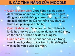 II. CÁC TÍNH NĂNG CỦA MOODLE 
• Quản lý thành viên: Chức năng này do admin 
đảm nhiệm, admin có thể tạo tài khoản người 
dùng mới vào hệ thống, chứng thực người dùng 
đó đã là thành viên của hệ thống hay chưa và 
thực hiện phần quyền cho họ. 
• Quản lý khóa học: Moodle cho phép thêm các 
khóa học mới và cập nhật nội dung cho khóa học, 
có thể sao lưu khóa học để sử dụng lại. 
• Quản lý điểm: Điểm số của các học viên trong 
từng khóa học được báo cáo chi tiết lại để giáo 
viên quản lý học viên của mình. 
10/2/2014 Moodle 2.7 13 
 