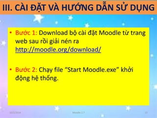 III. CÀI ĐẶT VÀ HƯỚNG DẪN SỬ DỤNG 
• Bước 1: Download bộ cài đặt Moodle từ trang 
web sau rồi giải nén ra 
http://moodle.org/download/ 
• Bước 2: Chạy file “Start Moodle.exe” khởi 
động hệ thống. 
10/2/2014 Moodle 2.7 15 
 
