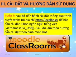 III. CÀI ĐẶT VÀ HƯỚNG DẪN SỬ DỤNG 
Bước 3: sau đó tiến hành cài đặt thông qua trình 
duyệt web: Tới địa chỉ http://localhost/ để bắt 
đầu cài đặt. Chọn ngôn ngữ: tiếng việt 
(vietnamese(vi_utf8))…Sau đó làm theo hướng 
dẫn cài đặt theo hình minh họa. 
10/2/2014 Moodle 2.7 17 
 