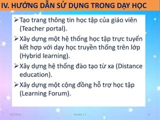 IV. HƯỚNG DẪN SỬ DỤNG TRONG DẠY HỌC 
Tạo trang thông tin học tập của giáo viên 
(Teacher portal). 
Xây dựng một hệ thống học tập trực tuyến 
kết hợp với dạy học truyền thống trên lớp 
(Hybrid learning). 
Xây dựng hệ thống đào tạo từ xa (Distance 
education). 
Xây dựng một cộng đồng hỗ trợ học tập 
(Learning Forum). 
10/2/2014 Moodle 2.7 21 
 