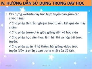 IV. HƯỚNG DẪN SỬ DỤNG TRONG DẠY HỌC 
• Xây dựng website dạy học trực tuyến bao gồm các 
chức năng: 
Cho phép thi trắc nghiệm trực tuyến, kết quả do máy 
chấm 
Cho phép tương tác giữa giảng viên và học viên 
Cho phép học viên học, làm bài thi và nộp bài trực 
tuyến. 
Cho phép quản lý hệ thống bài giảng video trực 
tuyến (đây là phần quan trọng nhất của đề tài). 
10/2/2014 Moodle 2.7 22 
 