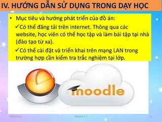 IV. HƯỚNG DẪN SỬ DỤNG TRONG DẠY HỌC 
• Mục tiêu và hướng phát triển của đồ án: 
Có thể đăng tải trên internet. Thông qua các 
website, học viên có thể học tập và làm bài tập tại nhà 
(đào tạo từ xa). 
Có thể cài đặt và triển khai trên mạng LAN trong 
trường hợp cần kiểm tra trắc nghiệm tại lớp. 
10/2/2014 Moodle 2.7 23 
 