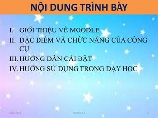 NỘI DUNG TRÌNH BÀY 
I. GIỚI THIỆU VỀ MOODLE 
II. ĐẶC ĐIỂM VÀ CHỨC NĂNG CỦA CÔNG 
CỤ 
III. HƯỚNG DẪN CÀI ĐẶT 
IV.HƯỚNG SỬ DỤNG TRONG DẠY HỌC 
10/2/2014 Moodle 2.7 3 
 