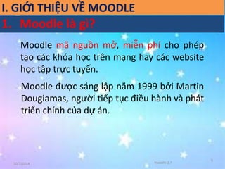 10/2/2014 
5 
Moodle mã nguồn mở, miễn phí cho phép 
tạo các khóa học trên mạng hay các website 
học tập trực tuyến. 
Moodle được sáng lập năm 1999 bởi Martin 
Dougiamas, người tiếp tục điều hành và phát 
triển chính của dự án. 
Moodle 2.7 
I. GIỚI THIỆU VỀ MOODLE 
1. Moodle là gì? 
 