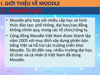 I. GIỚI THIỆU VỀ MOODLE 
1. Moodle là gì? 
• Moodle phù hợp với nhiều cấp học và hình 
thức đào tạo: phổ thông, đại học/cao đẳng, 
không chính quy, trong các tổ chức/công ty. 
• Cộng đồng Moodle Việt Nam được thành lập 
năm 2005 với mục đích xây dựng phiên bản 
tiếng VIệt và hỗ trợ các trường triển khai 
Moodle. Từ đó đến nay, nhiều trường đại học, 
tổ chức và cá nhân ở Việt Nam đã dùng 
Moodle. 
10/2/2014 Moodle 2.7 7 
 