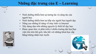 Những đặc trưng của E – Learning 
• Nuôi dưỡng nhiều hơn sự tương tác và cộng tác của 
người học 
• Nuôi dưỡng nhiều hơn sự tiếp xúc người học/người dạy 
• Nâng cao những kĩ năng về máy tính và Internet 
• Xây dựng dựa trên những nguyên lý thiết kế dạy học 
• Được quan tâm và phát triển ở nhiều trường đại học/học 
viện lớn trên thế giới, hầu hết với những khoá học cấp 
bằng/chứng nhận trực tuyến 
Nhóm 10 11 
 