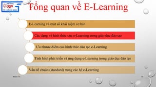 Tổng quan về E-Learning 
E-Learning và một số khái niệm cơ bản 
Các dạng và hình thức của e-Learning trong giáo dục đào tạo 
Ưu nhược điểm của hình thức đào tạo e-Learning 
Tình hình phát triển và ứng dụng e-Learning trong giáo dục đào tạo 
Vấn đề chuẩn (standard) trong các hệ e-Learning 
Nhóm 10 12 
 