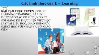 Các hình thức của E – Learning 
ĐÀO TẠO TRỰC TUYẾN (ONLINE 
LEARNING/TRAINING): LÀ HÌNH 
THỨC ĐÀO TẠO CÓ SỬ DỤNG KẾT 
NỐI MẠNG ĐỂ THỰC HIỆN VIỆC HỌC: 
LẤY TÀI LIỆU HỌC, GIAO TIẾP GIỮA 
NGƯỜI HỌC VỚI NHAU VÀ VỚI GIÁO 
VIÊN… 
 