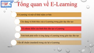 Tổng quan về E-Learning 
E-Learning và một số khái niệm cơ bản 
Các dạng và hình thức của e-Learning trong giáo dục đào tạo 
Ưu nhược điểm của hình thức đào tạo e-Learning 
Tình hình phát triển và ứng dụng e-Learning trong giáo dục đào tạo 
Vấn đề chuẩn (standard) trong các hệ e-Learning 
Nhóm 10 25 
 