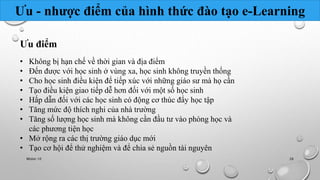 Ưu - nhược điểm của hình thức đào tạo e-Learning 
Ưu điểm 
• Không bị hạn chế về thời gian và địa điểm 
• Đến được với học sinh ở vùng xa, học sinh không truyền thống 
• Cho học sinh điều kiện để tiếp xúc với những giáo sư mà họ cần 
• Tạo điều kiện giao tiếp dễ hơn đối với một số học sinh 
• Hấp dẫn đối với các học sinh có động cơ thúc đẩy học tập 
• Tăng mức độ thích nghi của nhà trường 
• Tăng số lượng học sinh mà không cần đầu tư vào phòng học và 
các phương tiện học 
• Mở rộng ra các thị trường giáo dục mới 
• Tạo cơ hội để thử nghiệm và để chia sẻ nguồn tài nguyên 
Nhóm 10 26 
 