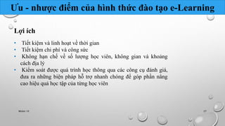 Ưu - nhược điểm của hình thức đào tạo e-Learning 
Lợi ích 
• Tiết kiệm và linh hoạt về thời gian 
• Tiết kiệm chi phí và công sức 
• Không hạn chế về số lượng học viên, không gian và khoảng 
cách địa lý 
• Kiểm soát được quá trình học thông qua các công cụ đánh giá, 
đưa ra những biện pháp hỗ trợ nhanh chóng để góp phần nâng 
cao hiệu quả học tập của từng học viên 
Nhóm 10 27 
 