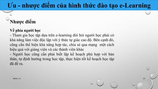 Ưu - nhược điểm của hình thức đào tạo e-Learning 
Nhược điểm 
Về phía người học 
- Tham gia học tập dựa trên e-learning đòi hỏi người học phải có 
khả năng làm việc độc lập với ý thức tự giác cao độ. Bên cạnh đó, 
cũng cần thể hiện khả năng hợp tác, chia sẻ qua mạng một cách 
hiệu quả với giảng viên và các thành viên khác 
- Người học cũng cần phải biết lập kế hoạch phù hợp với bản 
thân, tự định hướng trong học tập, thực hiện tốt kế hoạch học tập 
đã đề ra. 
Nhóm 10 29 
 