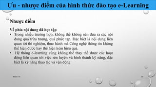 Ưu - nhược điểm của hình thức đào tạo e-Learning 
Nhược điểm 
Về phía nội dung đã học tập 
• Trong nhiều trường hợp, không thể không nên đưa ra các nội 
dung quá trừu tượng, quá phức tạp. Đặc biệt là nội dung liên 
quan tới thí nghiệm, thực hành mà Công nghệ thông tin không 
thể hiện được hay thể hiện kém hiệu quả. 
• Hệ thống e-learning cũng không thể thay thế được các hoạt 
động liên quan tới việc rèn luyện và hình thành kỹ năng, đặc 
biệt là kỹ năng thao tác và vận động 
Nhóm 10 30 
 