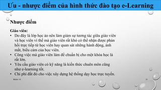 Ưu - nhược điểm của hình thức đào tạo e-Learning 
Nhược điểm 
Giáo viên: 
• Do đây là lớp học ảo nên làm giảm sự tương tác giữa giáo viên 
và học viên vì thế mà giáo viên rất khó có thể nhận được phản 
hồi trực tiếp từ học viên hay quan sát những hành động, ánh 
mắt, biểu cảm của học viên. 
• Công việc mà giáo viên làm để chuẩn bị cho một khóa học là 
rất lớn. 
• Yêu cầu giáo viên có kỹ năng là kiến thức chuên môn cũng 
như e-learning tốt. 
• Chi phí đắt đỏ cho việc xây dựng hệ thống dạy học trực tuyến. 
Nhóm 10 31 
 