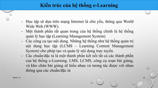 Kiến trúc của hệ thống e-Learning 
- Học tập sẽ dựa trên mạng Internet là chủ yếu, thông qua World 
Wide Web (WWW). 
- Một thành phần rất quan trọng của hệ thống chính là hệ thống 
quản lý học tập (Learning Management System) 
- Các công cụ tạo nội dung. Những hệ thống như hệ thống quản trị 
nội dung học tập (LCMS – Learning Content Management 
System) cho phép tạo và quản lý nội dung trực tuyến. 
- Các chuẩn/đặc tả là một thành phần kết nối tất cả các thành phần 
của hệ thống e-Learning. LMS, LCMS, công cụ soạn bài giảng, 
và kho chứa bài giảng sẽ hiểu nhau và tương tác được với nhau 
thông qua các chuẩn/đặc tả 
Nhóm 10 39 
 