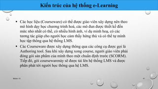 Kiến trúc của hệ thống e-Learning 
 Các học liệu (Courseware) có thể được giáo viên xây dựng nên theo 
mô hình dạy học chương trình hoá, các mô đun được thiết kế đến 
mức nhỏ nhất có thể, có nhiều hình ảnh, ví dụ minh hoạ, có các 
tương tác giúp cho người học cảm thấy hứng thú và có thể tự mình 
học tập thông qua hệ thống LMS. 
 Các Courseware được xây dựng thông qua các công cụ được gọi là 
Authoring tool. Sau khi xây dựng xong course, người giáo viên phải 
đóng gói sản phẩm của mình theo một chuẩn định trước (SCORM). 
Tiếp đó, gói coursewarenày sẽ được tải lên hệ thống LMS và được 
phân phát tới người học thông qua hệ LMS. 
Nhóm 10 41 
 