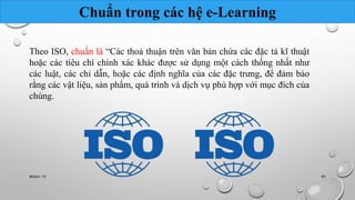 Chuẩn trong các hệ e-Learning 
Theo ISO, chuẩn là “Các thoả thuận trên văn bản chứa các đặc tả kĩ thuật 
hoặc các tiêu chí chính xác khác được sử dụng một cách thống nhất như 
các luật, các chỉ dẫn, hoặc các định nghĩa của các đặc trưng, để đảm bảo 
rằng các vật liệu, sản phẩm, quá trình và dịch vụ phù hợp với mục đích của 
chúng. 
Nhóm 10 45 
 