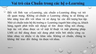 Vai trò của Chuẩn trong các hệ e-Learning 
Đối với lĩnh vực e-Learning, các chuẩn e-Learning đóng vai trò 
rất quan trọng. Không có chuẩn e- Learning chúng ta sẽ không có 
khả năng trao đổi với nhau và sử dụng lại các đối tượng học tập. 
Nhờ có chuẩn toàn bộ thị trường e- Learning (người bán công cụ, khách 
hàng, người phát triển nội dung) sẽ tìm được tiếng nói chung, 
hợp tác với nhau được cả về mặt kĩ thuật và mặt phương pháp. 
LMS có thể dùng được nội dung phát triển bởi nhiều công cụ 
khác nhau và nhiều ví dụ khác nữa. Không có chuẩn, chúng ta 
không thể trao đổi thông tin được với nhau. 
Nhóm 10 46 
 