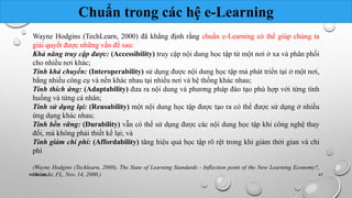 Chuẩn trong các hệ e-Learning 
Wayne Hodgins (TechLearn, 2000) đã khẳng định rằng chuẩn e-Learning có thể giúp chúng ta 
giải quyết được những vấn đề sau: 
Khả năng truy cập được: (Accessibility) truy cập nội dung học tập từ một nơi ở xa và phân phối 
cho nhiều nơi khác; 
Tính khả chuyển: (Interoperability) sử dụng được nội dung học tập mà phát triển tại ở một nơi, 
bằng nhiều công cụ và nền khác nhau tại nhiều nơi và hệ thống khác nhau; 
Tính thích ứng: (Adaptability) đưa ra nội dung và phương pháp đào tạo phù hợp với từng tình 
huống và từng cá nhân; 
Tính sử dụng lại: (Reusability) một nội dung học tập được tạo ra có thể được sử dụng ở nhiều 
ứng dụng khác nhau; 
Tính bền vững: (Durability) vẫn có thể sử dụng được các nội dung học tập khi công nghệ thay 
đổi, mà không phải thiết kế lại; và 
Tính giảm chi phí: (Affordability) tăng hiệu quả học tập rõ rệt trong khi giảm thời gian và chi 
phí 
(Wayne Hodgins (Techlearn, 2000), The State of Learning Standards - Inflection point of the New Learning Economy?, 
NhOómrl a10ndo, FL, Nov. 14, 2000.) 47 
 