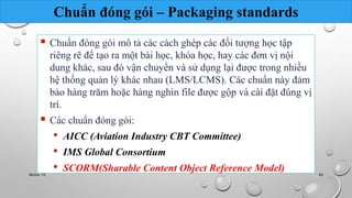 Chuẩn đóng gói – Packaging standards 
 Chuẩn đóng gói mô tả các cách ghép các đối tượng học tập 
riêng rẽ để tạo ra một bài học, khóa học, hay các đơn vị nội 
dung khác, sau đó vận chuyển và sử dụng lại được trong nhiều 
hệ thống quản lý khác nhau (LMS/LCMS). Các chuẩn này đảm 
bảo hàng trăm hoặc hàng nghìn file được gộp và cài đặt đúng vị 
trí. 
 Các chuẩn đóng gói: 
• AICC (Aviation Industry CBT Committee) 
• IMS Global Consortium 
• SCORM(Sharable Content Object Reference Model) 
Nhóm 10 49 
 
