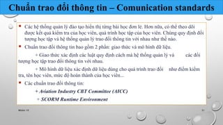 Chuẩn trao đổi thông tin – Comunication standards 
 Các hệ thống quản lý đào tạo hiển thị từng bài học đơn lẻ. Hơn nữa, có thể theo dõi 
được kết quả kiểm tra của học viên, quá trình học tập của học viên. Chúng quy định đối 
tượng học tập và hệ thống quản lý trao đổi thông tin với nhau như thế nào. 
 Chuẩn trao đổi thông tin bao gồm 2 phần: giao thức và mô hình dữ liệu. 
+ Giao thức xác định các luật quy định cách mà hệ thống quản lý và các đối 
tượng học tập trao đổi thông tin với nhau. 
+ Mô hình dữ liệu xác định dữ liệu dùng cho quá trình trao đổi như điểm kiểm 
tra, tên học viên, mức độ hoàn thành của học viên... 
 Các chuẩn trao đổi thông tin: 
+ Aviation Industry CBT Committee (AICC) 
+ SCORM Runtime Environment 
Nhóm 10 51 
 