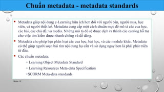 Chuẩn metadata - metadata standards 
 Metadata giúp nội dung e-Learning hữu ích hơn đối với người bán, người mua, học 
viên, và người thiết kế. Metadata cung cấp một cách chuẩn mực để mô tả các cua học, 
các bài, các chủ đề, và media. Những mô tả đó sẽ được dịch ra thành các catalog hỗ trợ 
cho việc tìm kiếm được nhanh chóng và dễ dàng. 
 Metadata cho phép bạn phân loại các cua học, bài học, và các module khác. Metadata 
có thể giúp người soạn bài tìm nội dung họ cần và sử dụng ngay hơn là phải phát triển 
từ đầu. 
 Các chuẩn metadata: 
+ Learning Object Metadata Standard 
+ Learning Resources Meta-data Specification 
+SCORM Meta-data standards 
Nhóm 10 52 
 