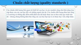 Chuẩn chất lượng (quality standards ) 
Các chuẩn chất lượng liên quan tới thiết kế cua học và các module cũng như khả năng truy 
cập được của các cua học đối với những người tàn tật. Các chuẩn chất lượng đảm bảo rằng 
e-Learning có những đặc điểm nhất định nào đó hoặc được tạo ra theo một quy trình nào 
đó - nhưng chúng không đảm bảo rằng các cua học bạn tạo ra sẽ được học viên chấp nhận. 
Nhóm 10 53 
 