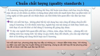 Chuẩn chất lượng (quality standards ) 
- E-Learning trong thời gian tới không thể thay thế hoàn toàn được cách học truyền thống 
mặc dù nó có rất nhiều ưu điểm và đang được phát triển rất mạnh kèm theo sự phát triển về 
công nghệ có liên quan để cải thiện được các khó khăn liên quan đến việc đào tạo trực 
tuyến. 
Đối với mỗi bài học, không phải bất kỳ nội dung học nào cũng dễ dàng chuyển đổi 
sang E-learning. Có rất nhiều môn học, ngành học mà nội dung có tính thực hành cao, 
tính thực tế cao thì khó có thể dùng E-learning để giảng dạy được. 
 Ví dụ: các ngành liên quan đến chế tạo, y khoa, múa, nhạc, hội hoạ….nhưng đối với 
những môn học mang tính kỹ năng và quy trình, thay đổi nhanh, yêu cầu cập nhật kịp 
thời sẽ là những nội dung thích hợp của E-learning. 
Với mỗi cách học, phương pháp dạy học đều có những ưu – nhược điểm khác nhau. Với những 
ưu điểm của cách dạy học truyền thống và E-learning, chúng ta cần kết hợp tốt hai phương pháp 
này để có được một hiệu quả đào tạo tốt hơn. 
Nhóm 10 54 
 