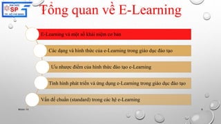 Tổng quan về E-Learning 
E-Learning và một số khái niệm cơ bản 
Các dạng và hình thức của e-Learning trong giáo dục đào tạo 
Ưu nhược điểm của hình thức đào tạo e-Learning 
Tình hình phát triển và ứng dụng e-Learning trong giáo dục đào tạo 
Vấn đề chuẩn (standard) trong các hệ e-Learning 
Nhóm 10 6 
 