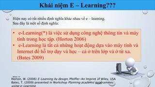 Khái niệm E – Learning??? 
Hiện nay có rất nhiều định nghĩa khác nhau về e – learning. 
Sau đây là một số định nghĩa: 
• e-Learning(*) là việc sử dụng công nghệ thông tin và máy 
tính trong học tập. (Horton 2006) 
• e-Learning là tất cả những hoạt động dựa vào máy tính và 
Internet để hỗ trợ dạy và học – cả ở trên lớp và ở từ xa. 
(Bates 2009) 
Nhóm 10 8 
Horton, W. (2006) E-Learning by design, Pfeiffer-An Imprint of Wiley, USA 
Bates, T. (2009) presented in Workshop Planning academic programmes 
using e-Learning 
 