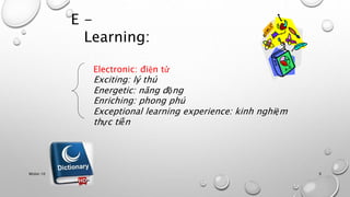 E - 
Learning: 
Electronic: điện tử 
Exciting: lý thú 
Energetic: năng động 
Enriching: phong phú 
Exceptional learning experience: kinh nghiệm 
thực tiễn 
Nhóm 10 9 
 