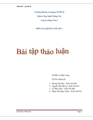 Nhóm 05 – chủ đề 01

Trường Đại học Sư phạm TP.HCM
Khoa Công Nghệ Thông Tin
Lớp Sư Phạm Tin 4

MÔN ELEARNING CHỦ ĐỀ 1

GVHD: Lê Đức Long
SVTH: Nhóm 05
1.
2.
3.
4.

Chủ đề 01- Nhóm 05

Hoàng Thị Hòa – K36.103.020
Nguyễn Thị Mỹ Lệ - K36.103.031
Lê Như Thảo – K36.103.069
Phạm Thị Ngọc Trâm – K36.103.076

Page 1

 