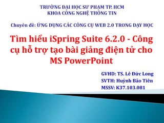 Tìm hiểu iSpring Suite 6.2.0 - Công 
cụ hỗ trợ tạo bài giảng điện tử cho 
MS PowerPoint 
GVHD: TS. Lê Đức Long 
SVTH: Huỳnh Bảo Tiên 
MSSV: K37.103.081 
 