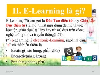 II. E-Learning là gì? 
E-Learning(*)(còn gọi là Đào Tạo điện tử hay Giáo 
Dục điện tử) là một thuật ngữ dùng để mô tả việc 
học tập, giáo dục( tại lớp hay từ xa) dựa trên công 
nghệ thông tin và truyền thông(ICT). 
(*) e-Learning là electronic-Learning, ngoài ra chữ 
“e” có thể hiểu thêm là: 
• Exciting( hào hứng, phấn khởi) 
• Energetic(năng lượng) 
• Enriching(phong phú) 
10/1/2014 13 
 