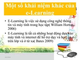 Một số khái niệm khác của 
e-Learning 
• E-Learning là việc sử dụng công nghệ thông 
tin và máy tính trong học tập( William Horton 
2006) 
• E-Learning là tất cả những hoạt động dựa vào 
máy tính và internet để hỗ trợ dạy và học, cả ở 
trên lớp và ở từ xa( Bates 2009) 
Horton, W. (2006) E-Learning by design, Pfeiffer-An Imprint of Wiley, USA 
Bates, T . (2009) presented in Workshop Planning academic programmes using e-Learning Means, B. et al. 
(2009) 
10/1/2014 14 
 