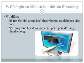 V. Đánh giá ưu điểm và hạn chế của E-learning 
10/1/2014 
17 
 Ưu điểm: 
 Hỗ trợ các “đối tượng học” theo yêu cầu, cá nhân hóa việc 
học. 
 Nội dung môn học được cập nhật, phân phối dễ dàng, 
nhanh chóng 
 