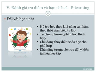V. Đánh giá ưu điểm và hạn chế của E-learning 
10/1/2014 
19 
 Đối với học sinh: 
 Hỗ trợ học theo khả năng cá nhân, 
theo thời gian biểu tự lập 
 Tự chọn phương pháp học thích 
hợp 
 Chủ động thay đổi tốc độ học cho 
phù hợp 
 Khả năng tương tác trao đổi ý kiến 
tài liệu học tập 
 
