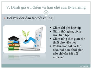V. Đánh giá ưu điểm và hạn chế của E-learning 
10/1/2014 
20 
 Đối với việc đào tạo nói chung: 
 Giảm chi phí học tập 
 Giảm thời gian, công 
sức, tiền bạc 
 Giảm tổng thời gian cần 
thiết cho việc học 
 Có thể học bất cứ lúc 
nào, nơi nào, thời gian 
nào chỉ cần kết nối 
internet 
 