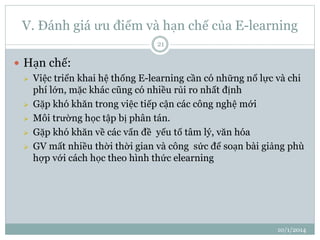 V. Đánh giá ưu điểm và hạn chế của E-learning 
10/1/2014 
21 
 Hạn chế: 
 Việc triển khai hệ thống E-learning cần có những nổ lực và chi 
phí lớn, mặc khác cũng có nhiều rủi ro nhất định 
 Gặp khó khăn trong việc tiếp cận các công nghệ mới 
 Môi trường học tập bị phân tán. 
 Gặp khó khăn về các vấn đề yếu tố tâm lý, văn hóa 
 GV mất nhiều thời thời gian và công sức để soạn bài giảng phù 
hợp với cách học theo hình thức elearning 
 