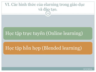 VI. Các hình thức của elarning trong giáo dục 
và đào tạo. 
10/1/2014 
22 
Học tập trực tuyến (Online learning) 
Học tập hỗn hợp (Blended learning) 
 