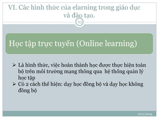 VI. Các hình thức của elarning trong giáo dục 
và đào tạo. 
10/1/2014 
23 
Học tập trực tuyến (Online learning) 
 Là hình thức, việc hoàn thành học được thực hiện toàn 
bộ trên môi trường mạng thông qua hệ thống quản lý 
học tập 
 Có 2 cách thể hiện: dạy học đồng bộ và dạy học không 
đồng bộ 
 
