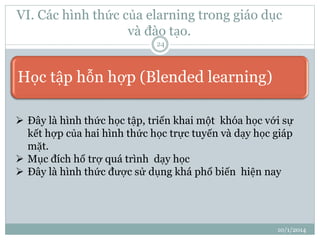 VI. Các hình thức của elarning trong giáo dục 
và đào tạo. 
10/1/2014 
24 
Học tập hỗn hợp (Blended learning) 
 Đây là hình thức học tập, triển khai một khóa học với sự 
kết hợp của hai hình thức học trực tuyến và dạy học giáp 
mặt. 
 Mục đích hổ trợ quá trình dạy học 
 Đây là hình thức được sử dụng khá phổ biến hiện nay 
 