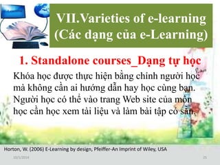 VII.Varieties of e-learning 
(Các dạng của e-Learning) 
1. Standalone courses_Dạng tự học 
Khóa học được thực hiện bằng chính người học 
mà không cần ai hướng dẫn hay học cùng bạn. 
Người học có thể vào trangWeb site của môn 
học cần học xem tài liệu và làm bài tập có sẵn. 
Horton, W. (2006) E-Learning by design, Pfeiffer-An Imprint of Wiley, USA 
10/1/2014 25 
 