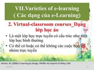 VII.Varieties of e-learning 
( Các dạng của e-Learning) 
2. Virtual-classroom courses_Dạng 
lớp học ảo 
• Là một lớp học trực tuyến có cấu trúc như một 
lớp học bình thường 
• Có thể có hoặc có thể không các cuộc họp 
nhóm trực tuyến 
Horton, W. (2006) E-Learning by design, Pfeiffer-An Imprint of Wiley, USA 
10/1/2014 26 
 