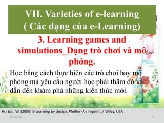 VII. Varieties of e-learning 
( Các dạng của e-Learning) 
3. Learning games and 
simulations_Dạng trò chơi và mô 
phỏng. 
Học bằng cách thực hiện các trò chơi hay mô 
phỏng mà yêu cầu người học phải thăm dò và 
dẫn đến khám phá những kiến thức mới. 
Horton, W. (2006) E-Learning by design, Pfeiffer-An Imprint of Wiley, USA 
10/1/2014 27 
 